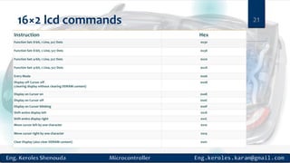 16×2 lcd commands 21
Instruction Hex
Function Set: 8-bit, 1 Line, 5x7 Dots 0x30
Function Set: 8-bit, 2 Line, 5x7 Dots 0x38
Function Set: 4-bit, 1 Line, 5x7 Dots 0x20
Function Set: 4-bit, 2 Line, 5x7 Dots 0x28
Entry Mode 0x06
Display off Cursor off
(clearing display without clearing DDRAM content)
0x08
Display on Cursor on 0x0E
Display on Cursor off 0x0C
Display on Cursor blinking 0x0F
Shift entire display left 0x18
Shift entire display right 0x1C
Move cursor left by one character 0x10
Move cursor right by one character 0x14
Clear Display (also clear DDRAM content) 0x01
 