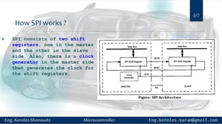 How SPI works ?
 SPI consists of two shift
registers, one in the master
and the other in the slave
side. Also, there is a clock
generator in the master side
that generates the clock for
the shift registers.
40
 