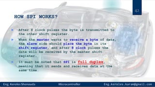 HOW SPI WORKS?
 After 8 clock pulses the byte is transmitted to
the other shift register.
 When the master wants to receive a byte of data,
the slave side should place the byte in its
shift register, and after 8 clock pulses the
data will be received by the master shift
register.
 It must be noted that SPI is full duplex,
meaning that it sends and receives data at the
same time.
42
 