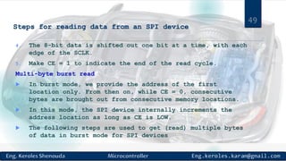 Steps for reading data from an SPI device
4. The 8-bit data is shifted out one bit at a time, with each
edge of the SCLK.
5. Make CE = 1 to indicate the end of the read cycle.
Multi-byte burst read
 In burst mode, we provide the address of the first
location only. From then on, while CE = 0, consecutive
bytes are brought out from consecutive memory locations.
 In this mode, the SPI device internally increments the
address location as long as CE is LOW.
 The following steps are used to get (read) multiple bytes
of data in burst mode for SPI devices
49
 