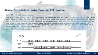 Steps for reading data from an SPI device
1. Make CE = 0 to begin reading.
2. The 8-bit address of the first location is provided and shifted in, one bit at a time, with
each edge of SCLK. Notice that A7 = 0 for the read operation, and the A7 bit goes in first.
3. The 8-bit data for the first location is shifted out, one bit at a time, with each edge of
the SCLK. From then on, we simply keep getting consecutive bytes of data belonging to
consecutive memory locations. In the process, CE must stay LOW to indicate that this is a
burst mode multibyte read operation.
4. Make CE = 1 to end reading.
50
 