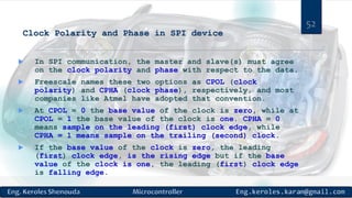 Clock Polarity and Phase in SPI device
 In SPI communication, the master and slave(s) must agree
on the clock polarity and phase with respect to the data.
 Freescale names these two options as CPOL (clock
polarity) and CPHA (clock phase), respectively, and most
companies like Atmel have adopted that convention.
 At CPOL = 0 the base value of the clock is zero, while at
CPOL = 1 the base value of the clock is one. CPHA = 0
means sample on the leading (first) clock edge, while
CPHA = 1 means sample on the trailing (second) clock.
 If the base value of the clock is zero, the leading
(first) clock edge, is the rising edge but if the base
value of the clock is one, the leading (first) clock edge
is falling edge.
52
 