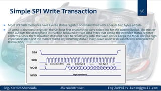 Simple SPI Write Transaction
 Most SPI flash memories have a write status register command that writes one or two bytes of data.
 To write to the status register, the SPI host first enables the slave select line for the current device. The master
then outputs the appropriate instruction followed by two data bytes that define the intended status register
contents. Since the transaction does not need to return any data, the slave device keeps the MISO line in a high
impedance state and the master masks any incoming data. Finally, slave select is de-asserted to complete the
transaction.
56
 