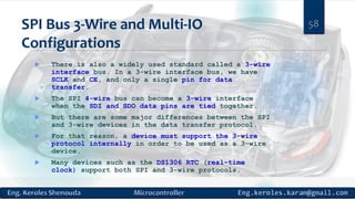 SPI Bus 3-Wire and Multi-IO
Configurations
 There is also a widely used standard called a 3-wire
interface bus. In a 3-wire interface bus, we have
SCLK and CE, and only a single pin for data
transfer.
 The SPI 4-wire bus can become a 3-wire interface
when the SDI and SDO data pins are tied together.
 But there are some major differences between the SPI
and 3-wire devices in the data transfer protocol.
 For that reason, a device must support the 3-wire
protocol internally in order to be used as a 3-wire
device.
 Many devices such as the DS1306 RTC (real-time
clock) support both SPI and 3-wire protocols.
58
 