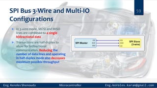 SPI Bus 3-Wire and Multi-IO
Configurations
 In 3-wire mode, MOSI and MISO
lines are combined to a single
bidirectional data
 Transactions are half-duplex to
allow for bidirectional
communication. Reducing the
number of data lines and operating
in half-duplex mode also decreases
maximum possible throughput
59
 