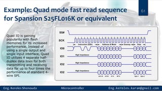 Example: Quad mode fast read sequence
for Spansion S25FL016K or equivalent
61
Quad IO is gaining
popularity with flash
memories for its increased
performance. Instead of
using a single output and
single input interface, Quad
IO utilizes 4 separate half-
duplex data lines for both
transmitting and receiving
data for up to four times the
performance of standard 4-
wire SPI.
 