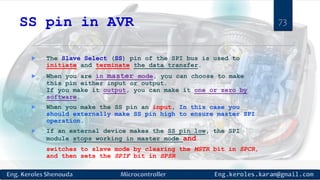 SS pin in AVR
 The Slave Select (SS) pin of the SPI bus is used to
initiate and terminate the data transfer.
 When you are in master mode, you can choose to make
this pin either input or output.
If you make it output, you can make it one or zero by
software.
 When you make the SS pin an input, In this case you
should externally make SS pin high to ensure master SPI
operation.
 If an external device makes the SS pin low, the SPI
module stops working in master mode and
switches to slave mode by clearing the MSTR bit in SPCR,
and then sets the SPIF bit in SPSR
73
 