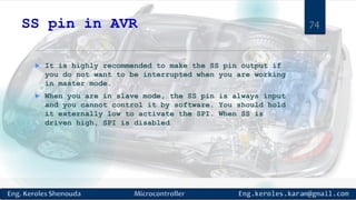 SS pin in AVR
 It is highly recommended to make the SS pin output if
you do not want to be interrupted when you are working
in master mode.
 When you are in slave mode, the SS pin is always input
and you cannot control it by software. You should hold
it externally low to activate the SPI. When SS is
driven high, SPI is disabled
74
 