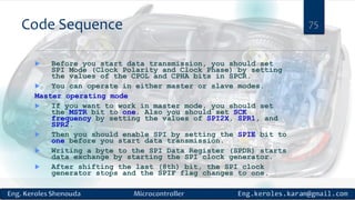 Code Sequence
 Before you start data transmission, you should set
SPI Mode (Clock Polarity and Clock Phase) by setting
the values of the CPOL and CPHA bits in SPCR.
 You can operate in either master or slave modes.
Master operating mode
 If you want to work in master mode, you should set
the MSTR bit to one. Also you should set SCK
frequency by setting the values of SPI2X, SPR1, and
SPR2.
 Then you should enable SPI by setting the SPIE bit to
one before you start data transmission.
 Writing a byte to the SPI Data Register (SPDR) starts
data exchange by starting the SPI clock generator.
 After shifting the last (8th) bit, the SPI clock
generator stops and the SPIF flag changes to one.
75
 