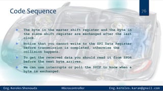Code Sequence
 The byte in the master shift register and the byte in
the slave shift register are exchanged after the last
clock.
 Notice that you cannot write to the SPI Data Register
before transmission is completed, otherwise the
collision happens.
 To get the received data you should read it from SPDR
before the next byte arrives.
 We can use interrupts or poll the SPIF to know when a
byte is exchanged.
76
 
