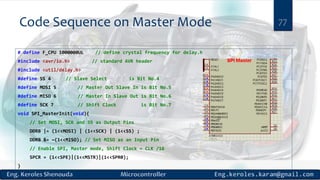 Code Sequence on Master Mode 77
# define F_CPU 1000000UL // define crystal frequency for delay.h
#include <avr/io.h> // standard AVR header
#include <util/delay.h>
#define SS 4 // Slave Select is Bit No.4
#define MOSI 5 // Master Out Slave In is Bit No.5
#define MISO 6 // Master In Slave Out is Bit No.6
#define SCK 7 // Shift Clock is Bit No.7
void SPI_MasterInit(void){
// Set MOSI, SCK and SS as Output Pins
DDRB |= (1<<MOSI) | (1<<SCK) | (1<<SS) ;
DDRB &= ~(1<<MISO); // Set MISO as an Input Pin
// Enable SPI, Master mode, Shift Clock = CLK /16
SPCR = (1<<SPE)|(1<<MSTR)|(1<<SPR0);
}
 