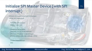 Initialize SPI Master Device (with SPI
interrupt)
// Initialize SPI Master Device (with SPI interrupt)
void spi_init_master (void)
{
// Set MOSI, SCK as Output
DDRB=(1<<5)|(1<<3);
// Enable SPI, Set as Master
// Prescaler: Fosc/16, Enable Interrupts
//The MOSI, SCK pins are as per ATMega8
SPCR=(1<<SPE)|(1<<MSTR)|(1<<SPR0)|(1<<SPIE);
// Enable Global Interrupts
sei();
}
79
 