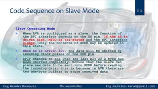 Code Sequence on Slave Mode 80
Slave Operating Mode
 When AVR is configured as a slave, the function of
the SPI interface depends on the SS pin. If the SS is
driven high, MISO is tri-stated and the SPI interface
sleeps. Only the contents of SPDR may be updated in
this state.
 When SS is driven low, the data will be shifted by
incoming clock pulses on the SCK pin.
 SPIF changes to one when the last bit of a byte has
been shifted completely. Notice that the slave can
place new data to be sent into SPDR before reading
the incoming data; this is because in AVR there are
two one-byte buffers to store received data
 