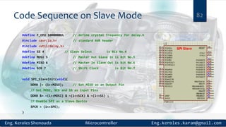 Code Sequence on Slave Mode
#define F_CPU 1000000UL // define crystal frequency for delay.h
#include <avr/io.h> // standard AVR header
#include <util/delay.h>
#define SS 4 // Slave Select is Bit No.4
#define MOSI 5 // Master Out Slave In is Bit No.5
#define MISO 6 // Master In Slave Out is Bit No.6
#define SCK 7 // Shift Clock is Bit No.7
void SPI_SlaveInit(void){
DDRB |= (1<<MISO); // Set MISO as an Output Pin
// Set MOSI, SCK and SS as Input Pins
DDRB &= ~(1<<MOSI) & ~(1<<SCK) & ~(1<<SS) ;
// Enable SPI as a Slave Device
SPCR = (1<<SPE);
}
82
 
