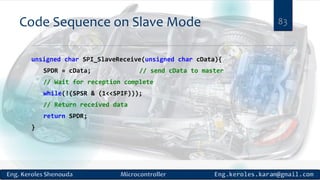 Code Sequence on Slave Mode
unsigned char SPI_SlaveReceive(unsigned char cData){
SPDR = cData; // send cData to master
// Wait for reception complete
while(!(SPSR & (1<<SPIF)));
// Return received data
return SPDR;
}
83
 
