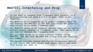 MAX7221 Interfacing and Prog…
 If you want to connect four 7-segment LEDs directly to a
microcontroller you need 4 x 8 = 32 pins. This is not
feasible.
 The MAX7221 IC is supports up to eight 7-segment LEDs. We
can connect the MAX7221 to the AVR chip using SPI protocol
and control up to eight 7-segment LEDs.
 The MAX7221 contains an internal decoder that can be used to
convert binary numbers to 7-segment codes. That means we do
not need to refresh the 7-segment LEDs.
 All you need to do is to send a binary number to the
MAX7221, and the chip decodes the binary data and displays
the number.
 The device includes analog and digital brightness control,
an 8x8 static RAM that stores each digit, and a test mode
that forces all LEDs on.
86
 