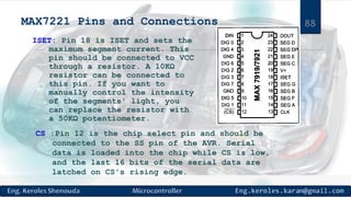 MAX7221 Pins and Connections
ISET: Pin 18 is ISET and sets the
maximum segment current. This
pin should be connected to VCC
through a resistor. A 10KΩ
resistor can be connected to
this pin. If you want to
manually control the intensity
of the segments' light, you
can replace the resistor with
a 50KΩ potentiometer.
CS :Pin 12 is the chip select pin and should be
connected to the SS pin of the AVR. Serial
data is loaded into the chip while CS is low,
and the last 16 bits of the serial data are
latched on CS's rising edge.
88
 