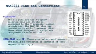 MAX7221 Pins and Connections
DIG0-DIG7:
The DIG pins are the 7-segment
selector pins and should be
connected to the 7-segments' common
cathode pin. The MAX7221 chip can
control up to eight 7-segment LEDs.
These eight 7-segment dispalys are
designated as DIGO to DIG7.
SEGA…SEGG and DP: These pins select each segment
and should be connected to segments of each 7-
segment accordingly.
90
 