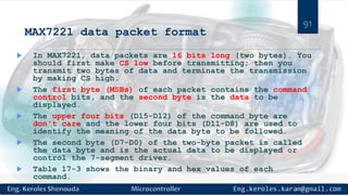 MAX7221 data packet format
 In MAX7221, data packets are 16 bits long (two bytes). You
should first make CS low before transmitting; then you
transmit two bytes of data and terminate the transmission
by making CS high.
 The first byte (MSBs) of each packet contains the command
control bits, and the second byte is the data to be
displayed.
 The upper four bits (D15-D12) of the command byte are
don't care and the lower four bits (D11-D8) are used to
identify the meaning of the data byte to be followed.
 The second byte (D7-D0) of the two-byte packet is called
the data byte and is the actual data to be displayed or
control the 7-segment driver.
 Table 17-3 shows the binary and hex values of each
command.
91
 