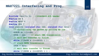 MAX7221 Interfacing and Prog…
#include <avr/io.h> //standard AVR header
#define SS 4
#define MOSI 5
#define SCK 7
void execute (unsigned char cmd, unsigned char data){
// initializing the packet by pulling SS low
PORTB &= ~(1<<SS) ;
SPDR = cmd; // start CMD transmission
// wait cmd transfer to finish
while (!(SPSR & (1<<SPIF) ) );
// start DATA transmission
SPDR = data;
// wait data transfer to finish
while (!(SPSR & (1<<SPIF) ) ) ;
96
 
