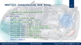 MAX7221 Interfacing and Prog…
// terminate the packet by pulling SS high
PORTB |= 1<<SS;}
int main (void){
// MOSI, SCK and SS are output
DDRB = (1<<MOSI) | (1<<SCK) | (1<<SS) ;
// enable SPI as master, SCk = FOsc/16
SPCR = (1<<SPE) | (1<<MSTR)| (1<<SPR0);
execute(0x09,0x03); // decode only digit 0 and 1
execute(0x0B,0x02); // Set ScanLimit(upto digit 2)
execute(0x0A,0x0F); // max intensity
execute(0x0C,0x01); // Turn On Display
execute(0x01,0x07); // digit 0 is 7
execute(0x02,0x05); // digit 1 is 5
execute(0x03,0b00010111); // digit 2 is h
while(1); return 0;
}
97
 