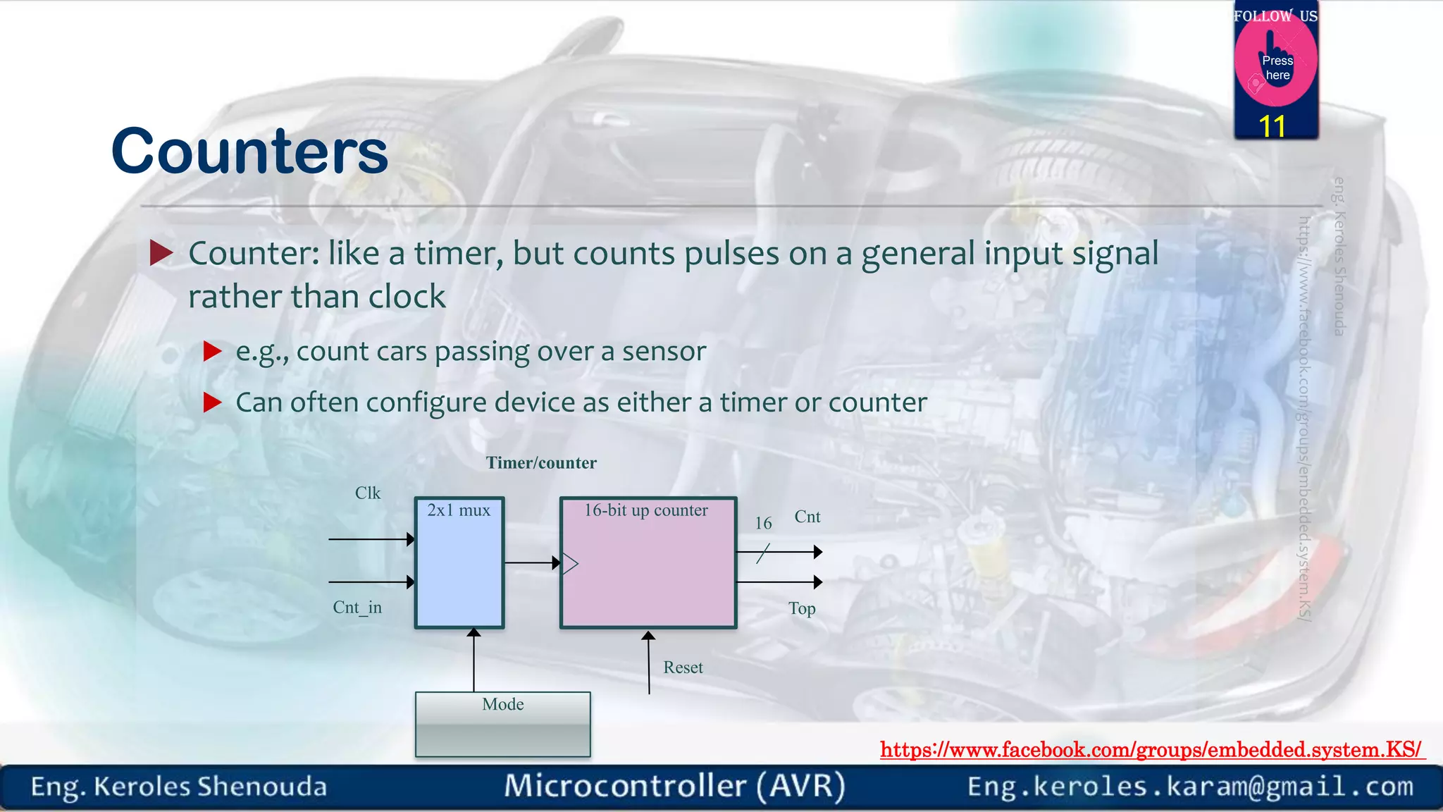 https://www.facebook.com/groups/embedded.system.KS/ Follow us Press here Counters  Counter: like a timer, but counts pulses on a general input signal rather than clock  e.g., count cars passing over a sensor  Can often configure device as either a timer or counter 11 16-bit up counter Clk 16 Cnt_in 2x1 mux Mode Timer/counter Top Reset Cnt 
