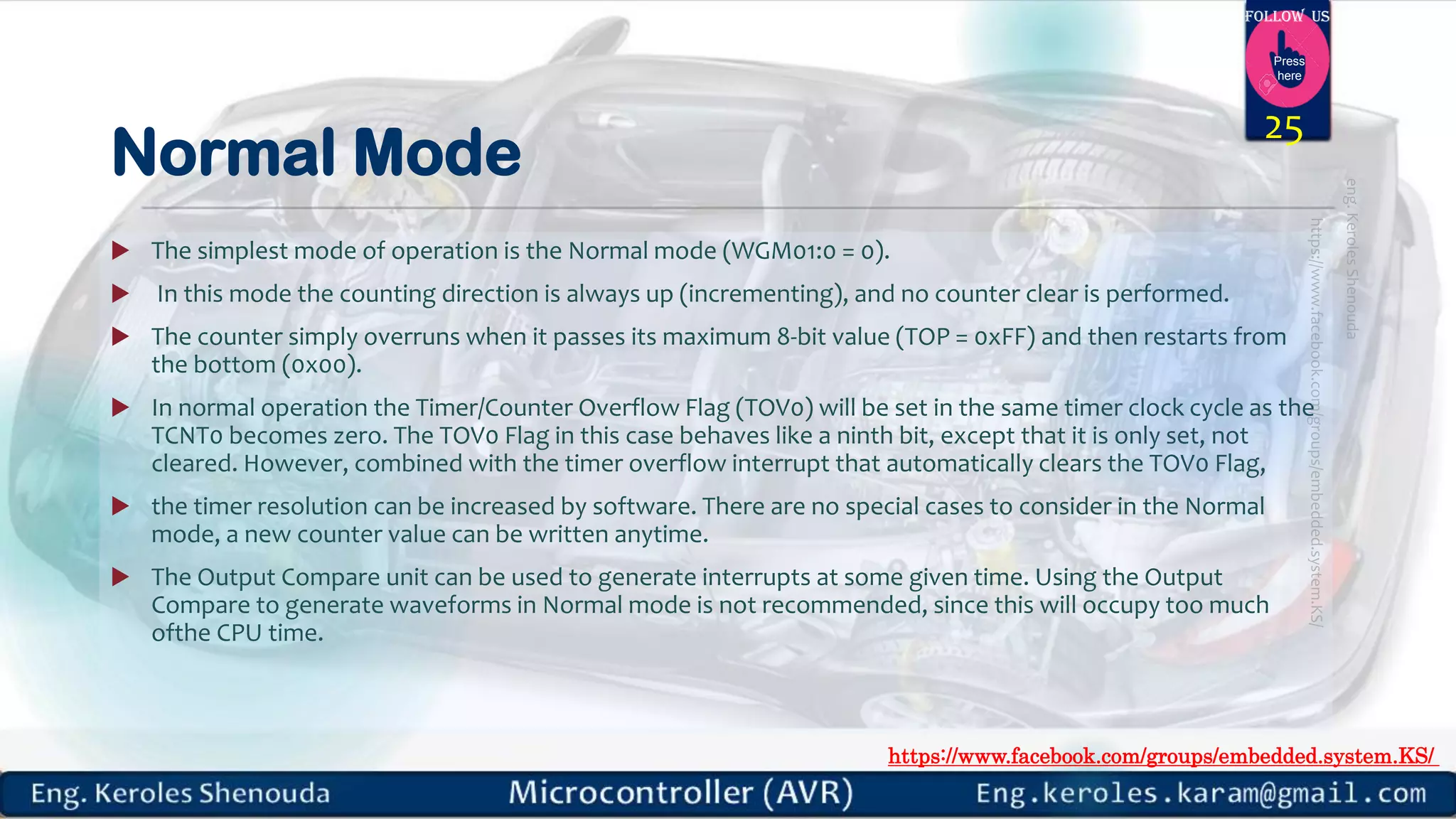 https://www.facebook.com/groups/embedded.system.KS/ Follow us Press here Normal Mode  The simplest mode of operation is the Normal mode (WGM01:0 = 0).  In this mode the counting direction is always up (incrementing), and no counter clear is performed.  The counter simply overruns when it passes its maximum 8-bit value (TOP = 0xFF) and then restarts from the bottom (0x00).  In normal operation the Timer/Counter Overflow Flag (TOV0) will be set in the same timer clock cycle as the TCNT0 becomes zero. The TOV0 Flag in this case behaves like a ninth bit, except that it is only set, not cleared. However, combined with the timer overflow interrupt that automatically clears the TOV0 Flag,  the timer resolution can be increased by software. There are no special cases to consider in the Normal mode, a new counter value can be written anytime.  The Output Compare unit can be used to generate interrupts at some given time. Using the Output Compare to generate waveforms in Normal mode is not recommended, since this will occupy too much ofthe CPU time. 25 