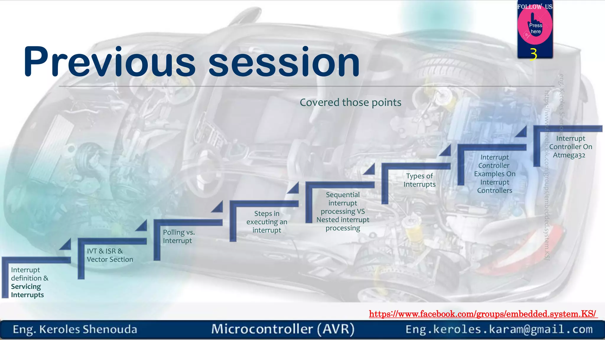 https://www.facebook.com/groups/embedded.system.KS/ Follow us Press here Previous session 3 Covered those points Interrupt definition & Servicing Interrupts IVT & ISR & Vector Section Polling vs. Interrupt Steps in executing an interrupt Sequential interrupt processing VS Nested interrupt processing Types of Interrupts Interrupt Controller Examples On Interrupt Controllers Interrupt Controller On Atmega32 