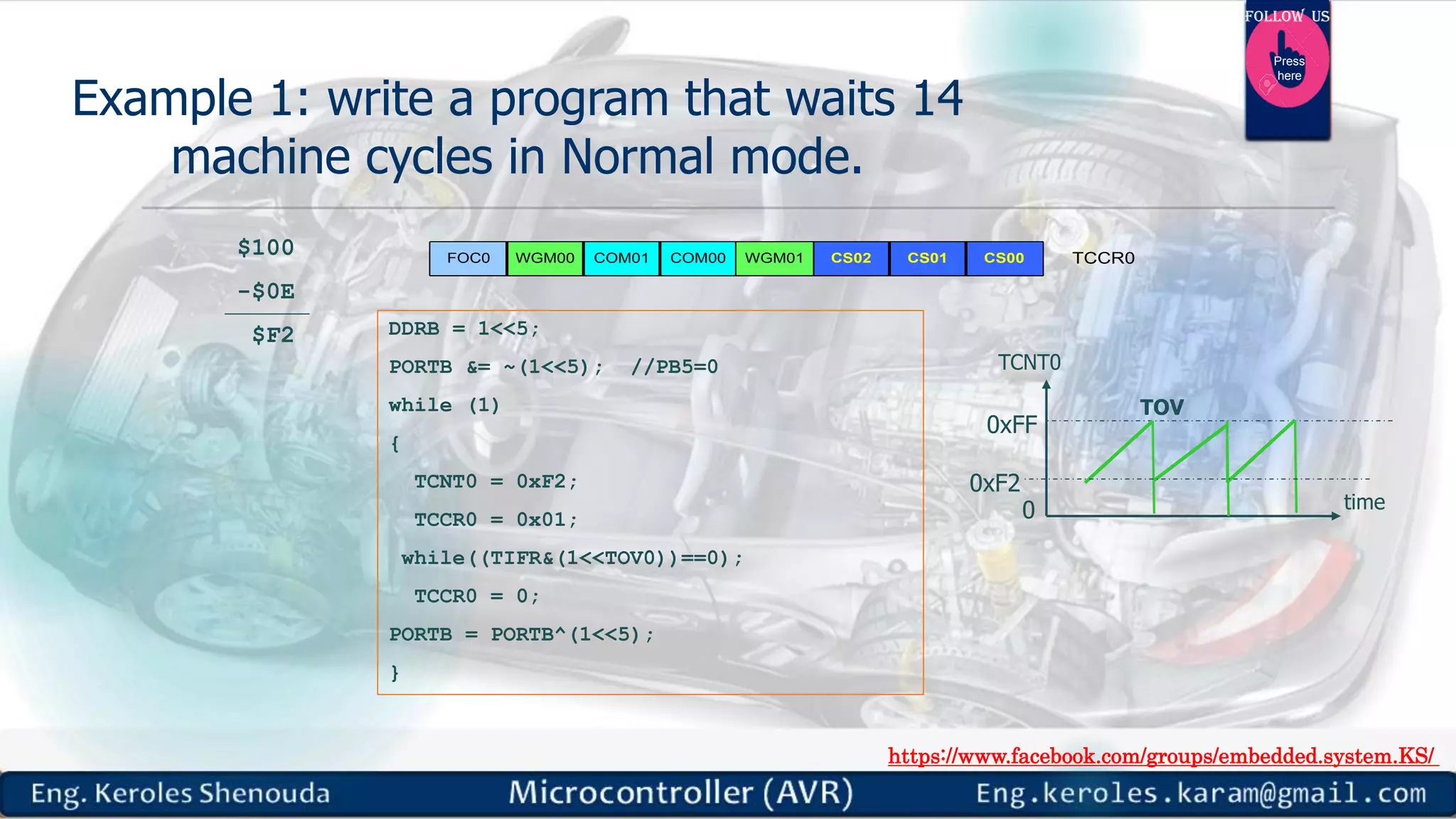 https://www.facebook.com/groups/embedded.system.KS/ Follow us Press here Example 1: write a program that waits 14 machine cycles in Normal mode. DDRB = 1<<5; PORTB &= ~(1<<5); //PB5=0 while (1) { TCNT0 = 0xF2; TCCR0 = 0x01; while((TIFR&(1<<TOV0))==0); TCCR0 = 0; PORTB = PORTB^(1<<5); } COM01WGM00FOC0 COM00 CS02 CS01 CS00 TCCR0WGM01 $100 -$0E $F2 0xFF TCNT0 0 TOV time 0xF2 