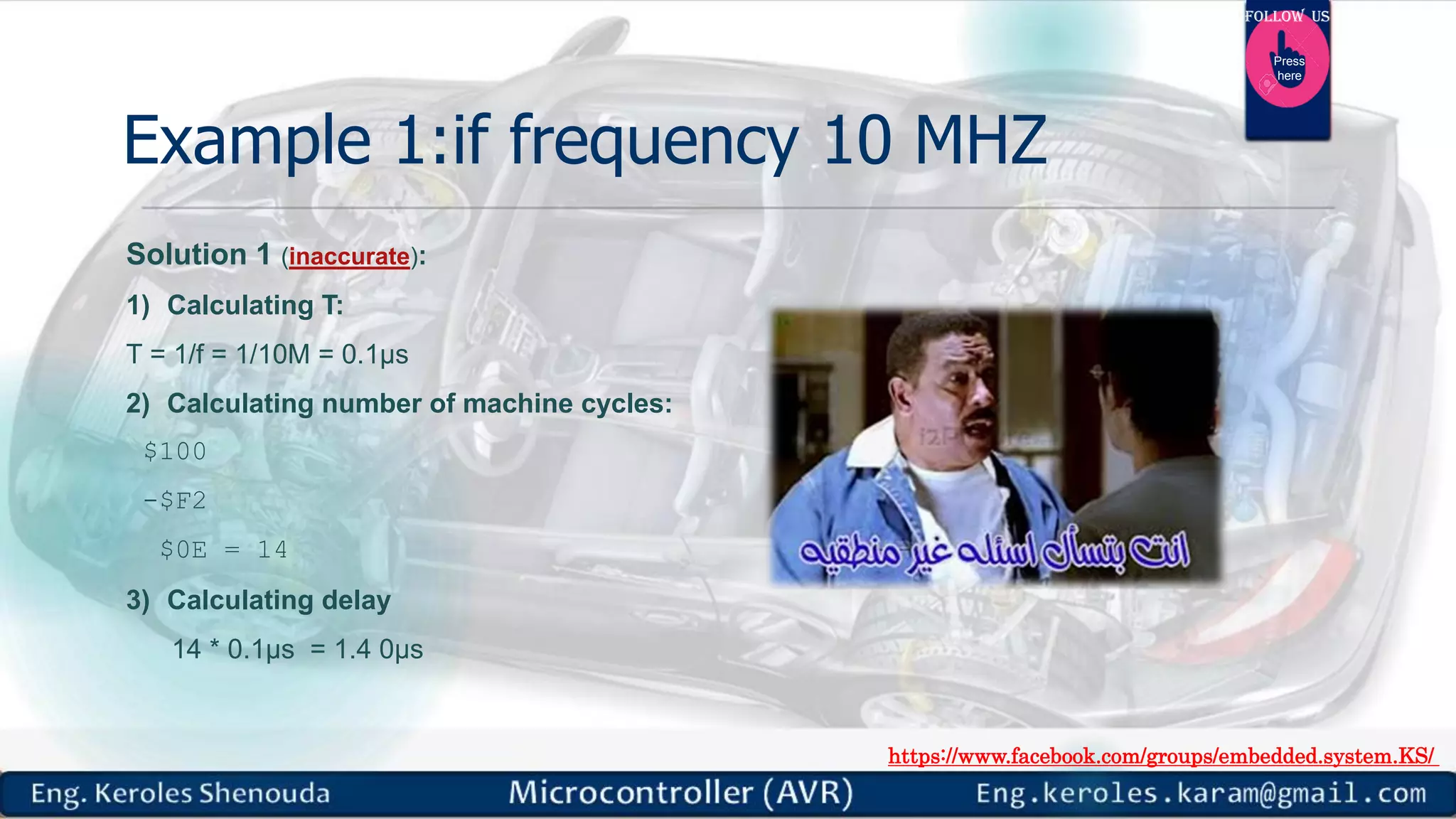 https://www.facebook.com/groups/embedded.system.KS/ Follow us Press here Example 1:if frequency 10 MHZ Solution 1 (inaccurate): 1) Calculating T: T = 1/f = 1/10M = 0.1µs 2) Calculating number of machine cycles: $100 -$F2 $0E = 14 3) Calculating delay 14 * 0.1µs = 1.4 0µs 