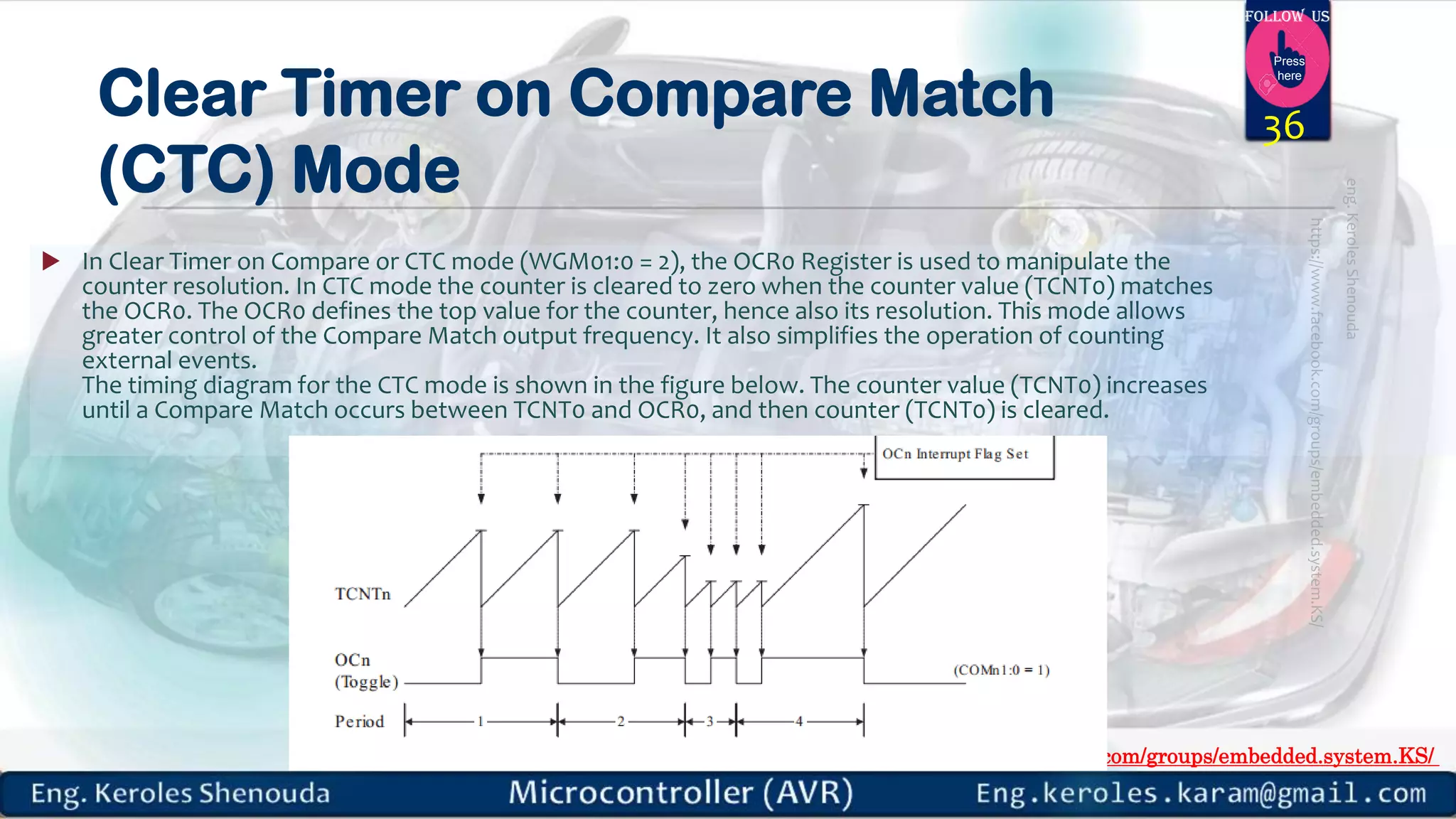 https://www.facebook.com/groups/embedded.system.KS/ Follow us Press here Clear Timer on Compare Match (CTC) Mode  In Clear Timer on Compare or CTC mode (WGM01:0 = 2), the OCR0 Register is used to manipulate the counter resolution. In CTC mode the counter is cleared to zero when the counter value (TCNT0) matches the OCR0. The OCR0 defines the top value for the counter, hence also its resolution. This mode allows greater control of the Compare Match output frequency. It also simplifies the operation of counting external events. The timing diagram for the CTC mode is shown in the figure below. The counter value (TCNT0) increases until a Compare Match occurs between TCNT0 and OCR0, and then counter (TCNT0) is cleared. 36 