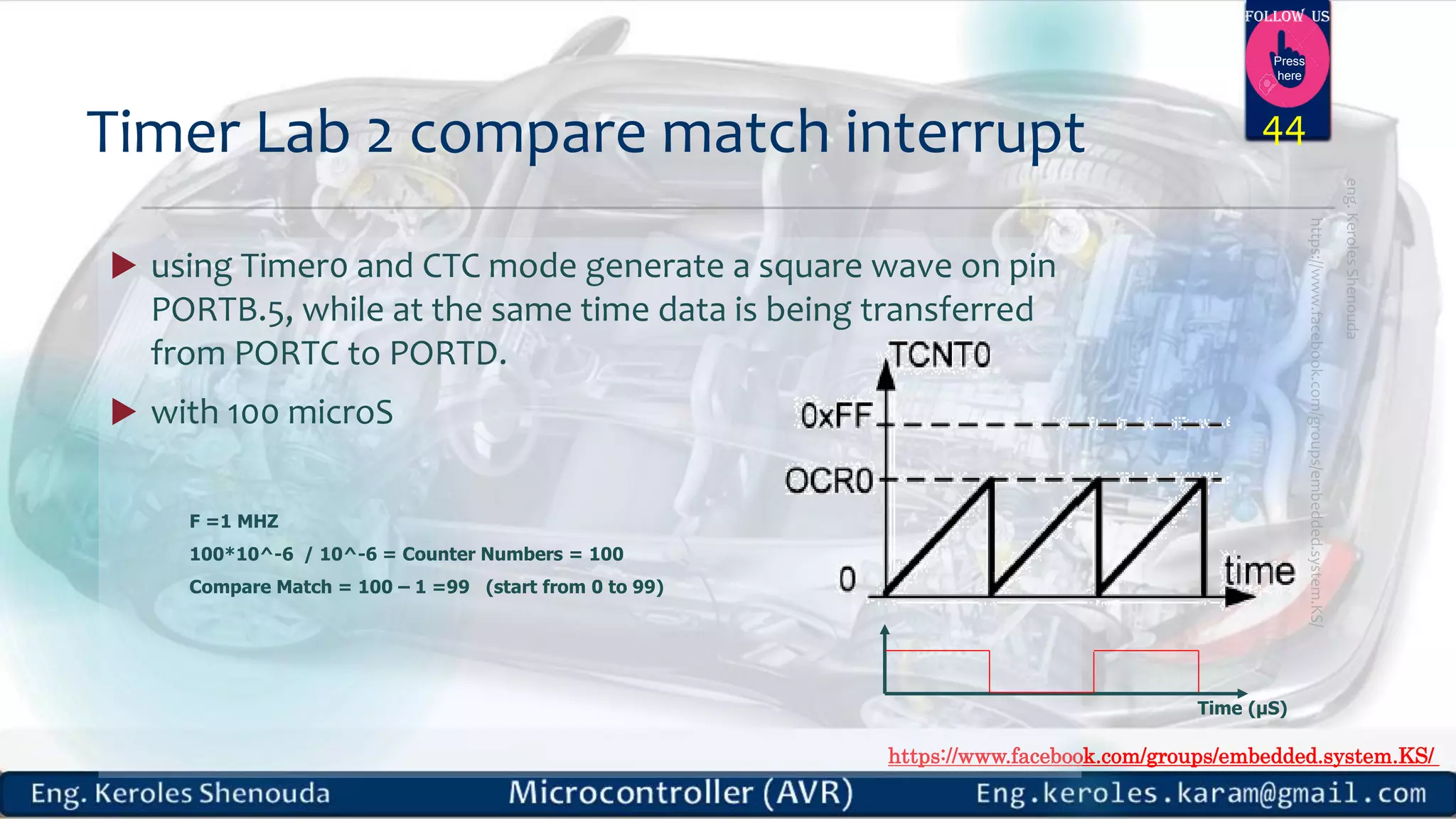https://www.facebook.com/groups/embedded.system.KS/ Follow us Press here  using Timer0 and CTC mode generate a square wave on pin PORTB.5, while at the same time data is being transferred from PORTC to PORTD.  with 100 microS Timer Lab 2 compare match interrupt Time (µS) 44 F =1 MHZ 100*10^-6 / 10^-6 = Counter Numbers = 100 Compare Match = 100 – 1 =99 (start from 0 to 99) 
