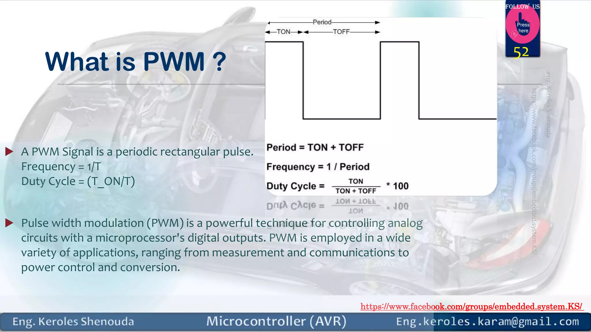 https://www.facebook.com/groups/embedded.system.KS/ Follow us Press here What is PWM ?  A PWM Signal is a periodic rectangular pulse. Frequency = 1/T Duty Cycle = (T_ON/T)  Pulse width modulation (PWM) is a powerful technique for controlling analog circuits with a microprocessor's digital outputs. PWM is employed in a wide variety of applications, ranging from measurement and communications to power control and conversion. 52 