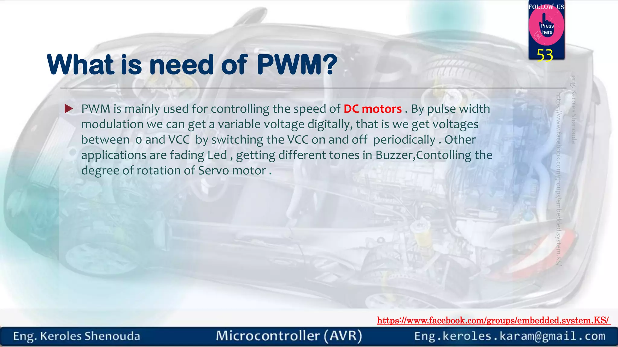 https://www.facebook.com/groups/embedded.system.KS/ Follow us Press here What is need of PWM?  PWM is mainly used for controlling the speed of DC motors . By pulse width modulation we can get a variable voltage digitally, that is we get voltages between 0 and VCC by switching the VCC on and off periodically . Other applications are fading Led , getting different tones in Buzzer,Contolling the degree of rotation of Servo motor . 53 