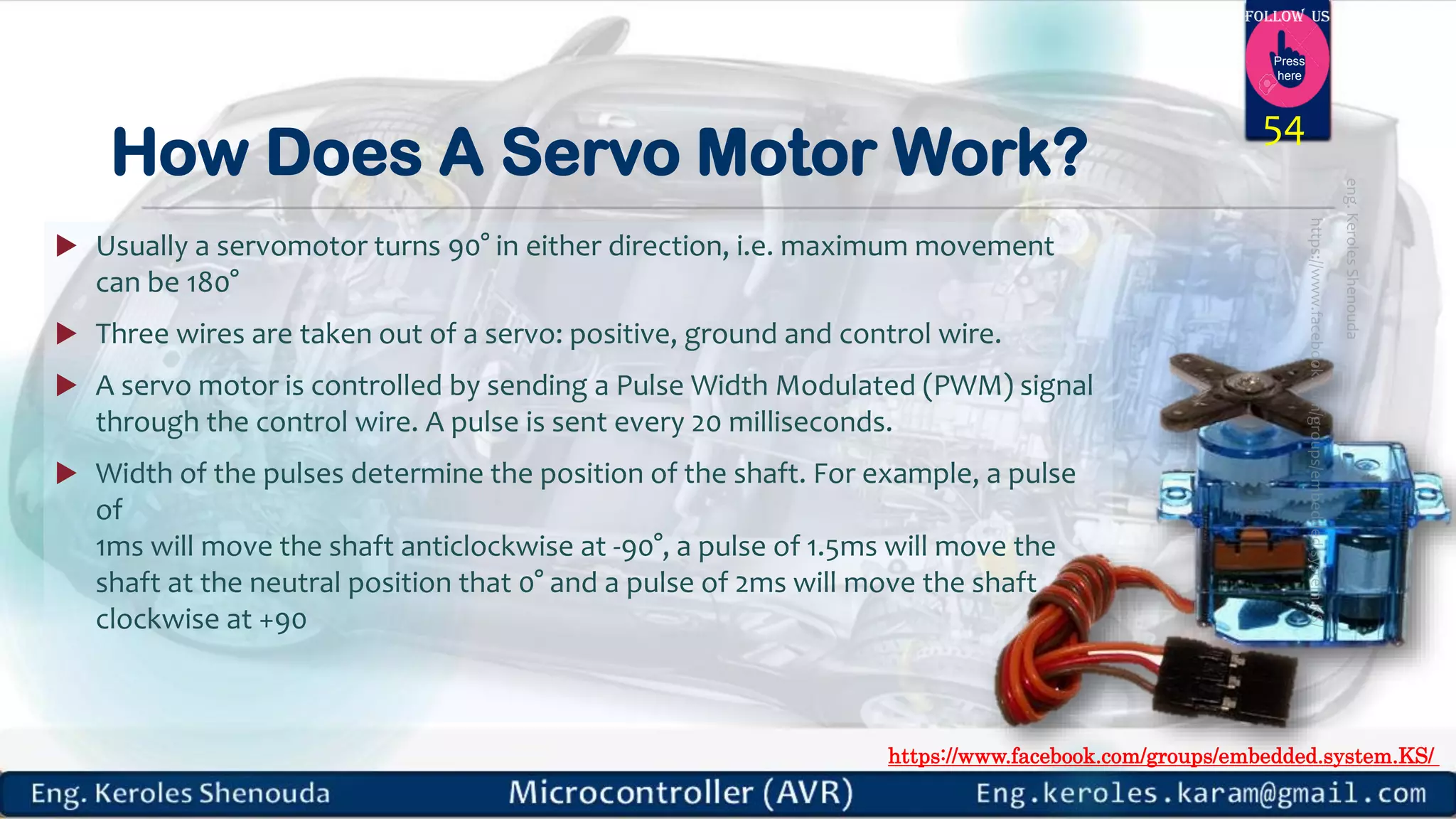 https://www.facebook.com/groups/embedded.system.KS/ Follow us Press here How Does A Servo Motor Work?  Usually a servomotor turns 90° in either direction, i.e. maximum movement can be 180°  Three wires are taken out of a servo: positive, ground and control wire.  A servo motor is controlled by sending a Pulse Width Modulated (PWM) signal through the control wire. A pulse is sent every 20 milliseconds.  Width of the pulses determine the position of the shaft. For example, a pulse of 1ms will move the shaft anticlockwise at -90°, a pulse of 1.5ms will move the shaft at the neutral position that 0° and a pulse of 2ms will move the shaft clockwise at +90 54 