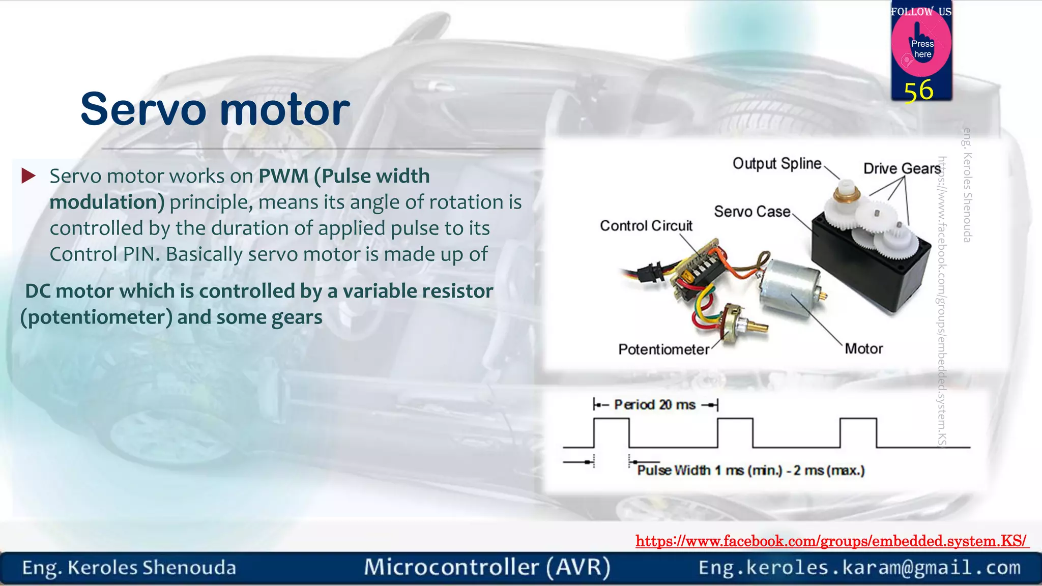 https://www.facebook.com/groups/embedded.system.KS/ Follow us Press here Servo motor  Servo motor works on PWM (Pulse width modulation) principle, means its angle of rotation is controlled by the duration of applied pulse to its Control PIN. Basically servo motor is made up of DC motor which is controlled by a variable resistor (potentiometer) and some gears 56 