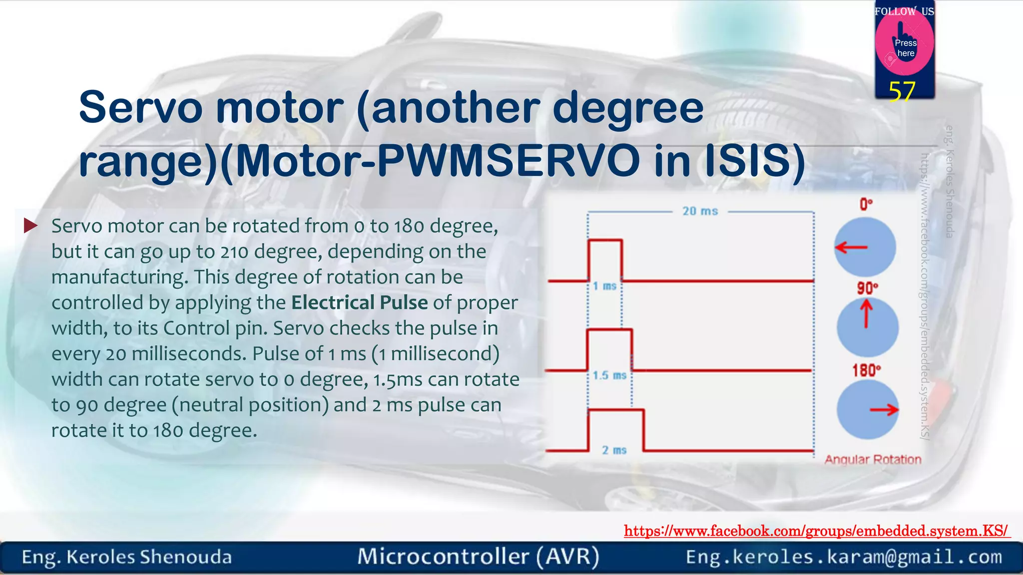 https://www.facebook.com/groups/embedded.system.KS/ Follow us Press here Servo motor (another degree range)(Motor-PWMSERVO in ISIS)  Servo motor can be rotated from 0 to 180 degree, but it can go up to 210 degree, depending on the manufacturing. This degree of rotation can be controlled by applying the Electrical Pulse of proper width, to its Control pin. Servo checks the pulse in every 20 milliseconds. Pulse of 1 ms (1 millisecond) width can rotate servo to 0 degree, 1.5ms can rotate to 90 degree (neutral position) and 2 ms pulse can rotate it to 180 degree. 57 