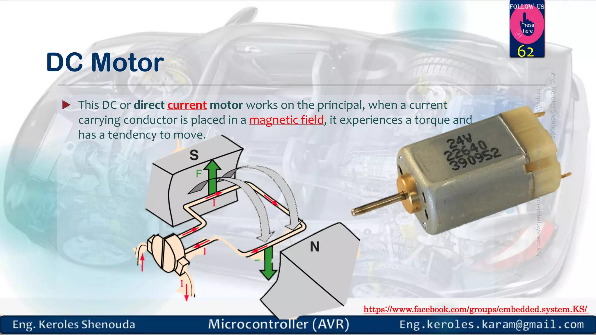https://www.facebook.com/groups/embedded.system.KS/ Follow us Press here DC Motor  This DC or direct current motor works on the principal, when a current carrying conductor is placed in a magnetic field, it experiences a torque and has a tendency to move. 62 