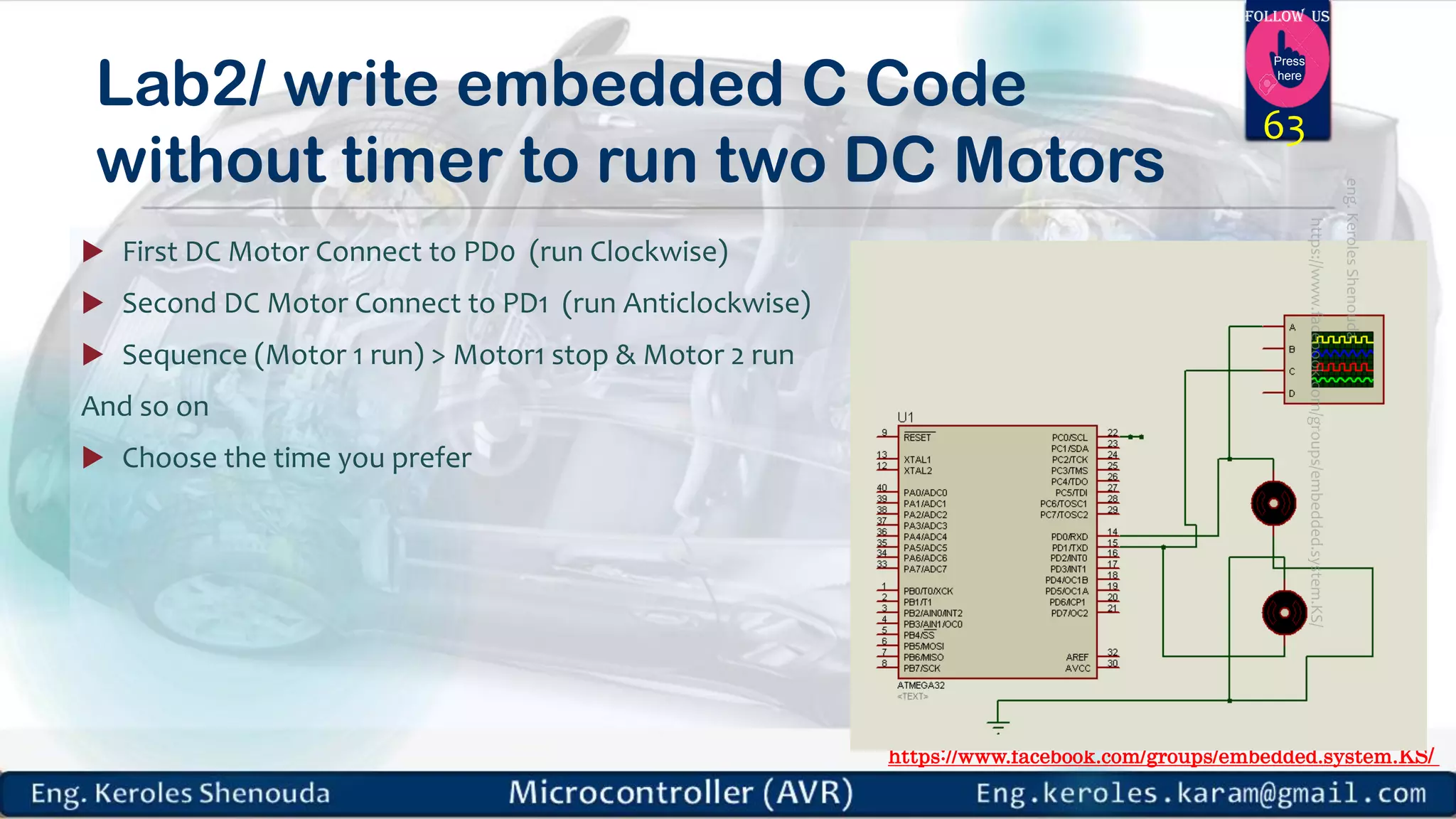 https://www.facebook.com/groups/embedded.system.KS/ Follow us Press here Lab2/ write embedded C Code without timer to run two DC Motors  First DC Motor Connect to PD0 (run Clockwise)  Second DC Motor Connect to PD1 (run Anticlockwise)  Sequence (Motor 1 run) > Motor1 stop & Motor 2 run And so on  Choose the time you prefer 63 