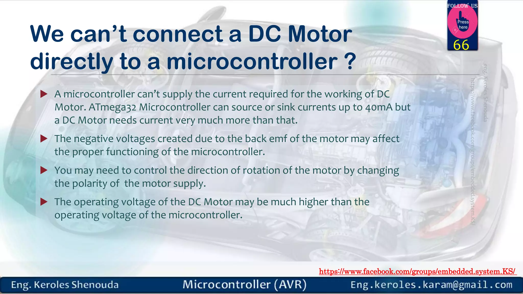 https://www.facebook.com/groups/embedded.system.KS/ Follow us Press here We can’t connect a DC Motor directly to a microcontroller ?  A microcontroller can’t supply the current required for the working of DC Motor. ATmega32 Microcontroller can source or sink currents up to 40mA but a DC Motor needs current very much more than that.  The negative voltages created due to the back emf of the motor may affect the proper functioning of the microcontroller.  You may need to control the direction of rotation of the motor by changing the polarity of the motor supply.  The operating voltage of the DC Motor may be much higher than the operating voltage of the microcontroller. 66 