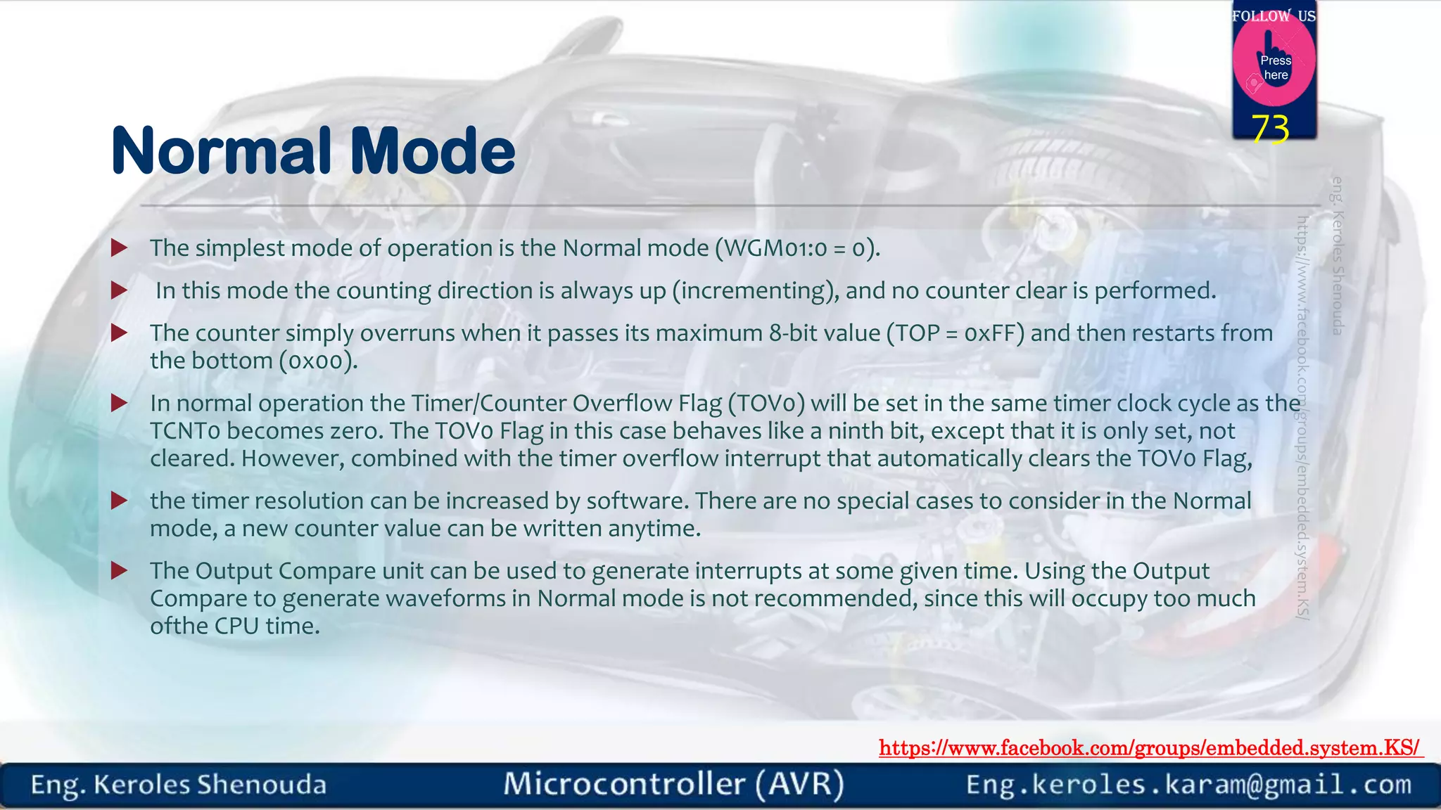 https://www.facebook.com/groups/embedded.system.KS/ Follow us Press here Normal Mode  The simplest mode of operation is the Normal mode (WGM01:0 = 0).  In this mode the counting direction is always up (incrementing), and no counter clear is performed.  The counter simply overruns when it passes its maximum 8-bit value (TOP = 0xFF) and then restarts from the bottom (0x00).  In normal operation the Timer/Counter Overflow Flag (TOV0) will be set in the same timer clock cycle as the TCNT0 becomes zero. The TOV0 Flag in this case behaves like a ninth bit, except that it is only set, not cleared. However, combined with the timer overflow interrupt that automatically clears the TOV0 Flag,  the timer resolution can be increased by software. There are no special cases to consider in the Normal mode, a new counter value can be written anytime.  The Output Compare unit can be used to generate interrupts at some given time. Using the Output Compare to generate waveforms in Normal mode is not recommended, since this will occupy too much ofthe CPU time. 73 
