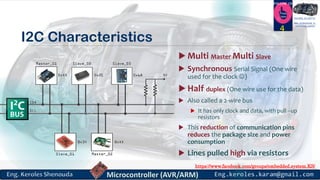 https://www.facebook.com/groups/embedded.system.KS/
Follow us
Press
here
#LEARN_IN DEPTH
#Be_professional_in
embedded_system
I2C Characteristics
 Multi Master Multi Slave
 Synchronous Serial Signal (One wire
used for the clock )
 Half duplex (One wire use for the data)
 Also called a 2-wire bus
 It has only clock and data, with pull –up
resistors
 This reduction of communication pins
reduces the package size and power
consumption
 Lines pulled high via resistors
4
 