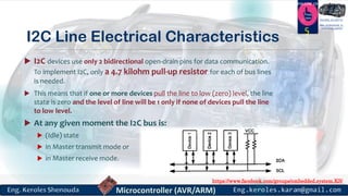 https://www.facebook.com/groups/embedded.system.KS/
Follow us
Press
here
#LEARN_IN DEPTH
#Be_professional_in
embedded_system
I2C Line Electrical Characteristics
 I2C devices use only 2 bidirectional open-drain pins for data communication.
To implement I2C, only a 4.7 kilohm pull-up resistor for each of bus lines
is needed.
 This means that if one or more devices pull the line to low (zero) level, the line
state is zero and the level of line will be 1 only if none of devices pull the line
to low level.
 At any given moment the I2C bus is:
 (Idle) state
 in Master transmit mode or
 in Master receive mode.
5
 