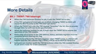 https://www.facebook.com/groups/embedded.system.KS/
Follow us
Press
here
#LEARN_IN DEPTH
#Be_professional_in
embedded_system
More Details
Bit 7 - TWINT: TWI Interrupt
 When the TWI hardware finishes its job, it sets the TWINT bit to one.
 If the TWI and general interrupts are enabled, changing TWINT to HIGH will
cause the MCU to jump to the TWI interrupt vector.
 When the TWINT bit is set, the TWI module "stretches" the SCL line to provide
enough time for software to do specified jobs.
 When the software finishes its job, it must clear the TWINT bit to resume the
operation of the TWI module.
 Notice that all accesses to the TWI address, status, and data registers must be
complete before clearing this flag.
 If you try to write to the TWI Data Register when TWINT is low, a collision will
happen and the TWI collision flag (TWWC) will be set to HIGH by hardware.
 Software can monitor (poll) the TWI bit to know when the TWI module finishes
its job and is ready for a new command.
53
 