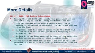 https://www.facebook.com/groups/embedded.system.KS/
Follow us
Press
here
#LEARN_IN DEPTH
#Be_professional_in
embedded_system
More Details
Bit 6 - TWEA: TWI Enable Acknowledge
 Making this bit HIGH will enable the generation of the
ACK bit if any of the following conditions are met:
1. The TWI Address Match module detects that the TWI
module is addressed by receiving its own slave address
from the bus.
2. A general call has been received while the TWGCE bit
in the TWAR is set to one (to enable accepting of
global calls).
3. A data byte has been received in each of the receiving
modes, master receiver or slave receiver mode.
 If you clear the TWEA bit to zero, the device will not
generate ACK and will be virtually disconnected from the
TWI bus.
56
 