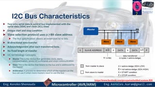 https://www.facebook.com/groups/embedded.system.KS/
Follow us
Press
here
#LEARN_IN DEPTH
#Be_professional_in
embedded_system
I2C Bus Characteristics
 Two wire serial data & control bus implemented with the
serial data (SDA) and clock (SCL) lines
 Unique start and stop condition
 Slave selection protocol uses a 7-Bit slave address
 The bus specification allows an extension to 10 bits
 Bi-directional data transfer
 Acknowledgement after each transferred byte.
 No fixed length of transfer
 I2C terminology Concepts:
 Master This is the device that generates clock, starts
communication, sends I2C commands and stops communication
 Slave This is the device that listens to the bus and is addressed by
the master
 Arbitration A process to determine which of the masters on the
bus can use it when more masters need to use the bus
7
 