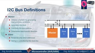 https://www.facebook.com/groups/embedded.system.KS/
Follow us
Press
here
#LEARN_IN DEPTH
#Be_professional_in
embedded_system
I2C Bus Definitions
 Master:
 Initiates a transfer by generating
start and stop conditions
 Generates the clock
 Transmits the slave address
 Determines data transfer direction
 Slave:
 Responds only when addressed
 Timing is controlled by the clock line
8
 