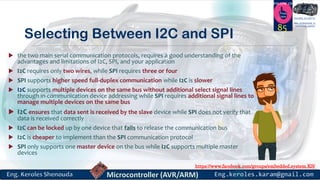 https://www.facebook.com/groups/embedded.system.KS/
Follow us
Press
here
#LEARN_IN DEPTH
#Be_professional_in
embedded_system
Selecting Between I2C and SPI
 the two main serial communication protocols, requires a good understanding of the
advantages and limitations of I2C, SPI, and your application
 I2C requires only two wires, while SPI requires three or four
 SPI supports higher speed full-duplex communication while I2C is slower
 I2C supports multiple devices on the same bus without additional select signal lines
through in-communication device addressing while SPI requires additional signal lines to
manage multiple devices on the same bus
 I2C ensures that data sent is received by the slave device while SPI does not verify that
data is received correctly
 I2C can be locked up by one device that fails to release the communication bus
 I2C is cheaper to implement than the SPI communication protocol
 SPI only supports one master device on the bus while I2C supports multiple master
devices
85
 