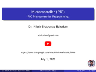 Microcontroller (PIC)
PIC Microcontroller Programming
Dr. Nilesh Bhaskarrao Bahadure
nbahadure@gmail.com
https://www.sites.google.com/site/nileshbbahadure/home
July 1, 2021
Dr. Nilesh Bhaskarrao Bahadure (PhD) Microcontroller (PIC) July 1, 2021 1 / 118
 