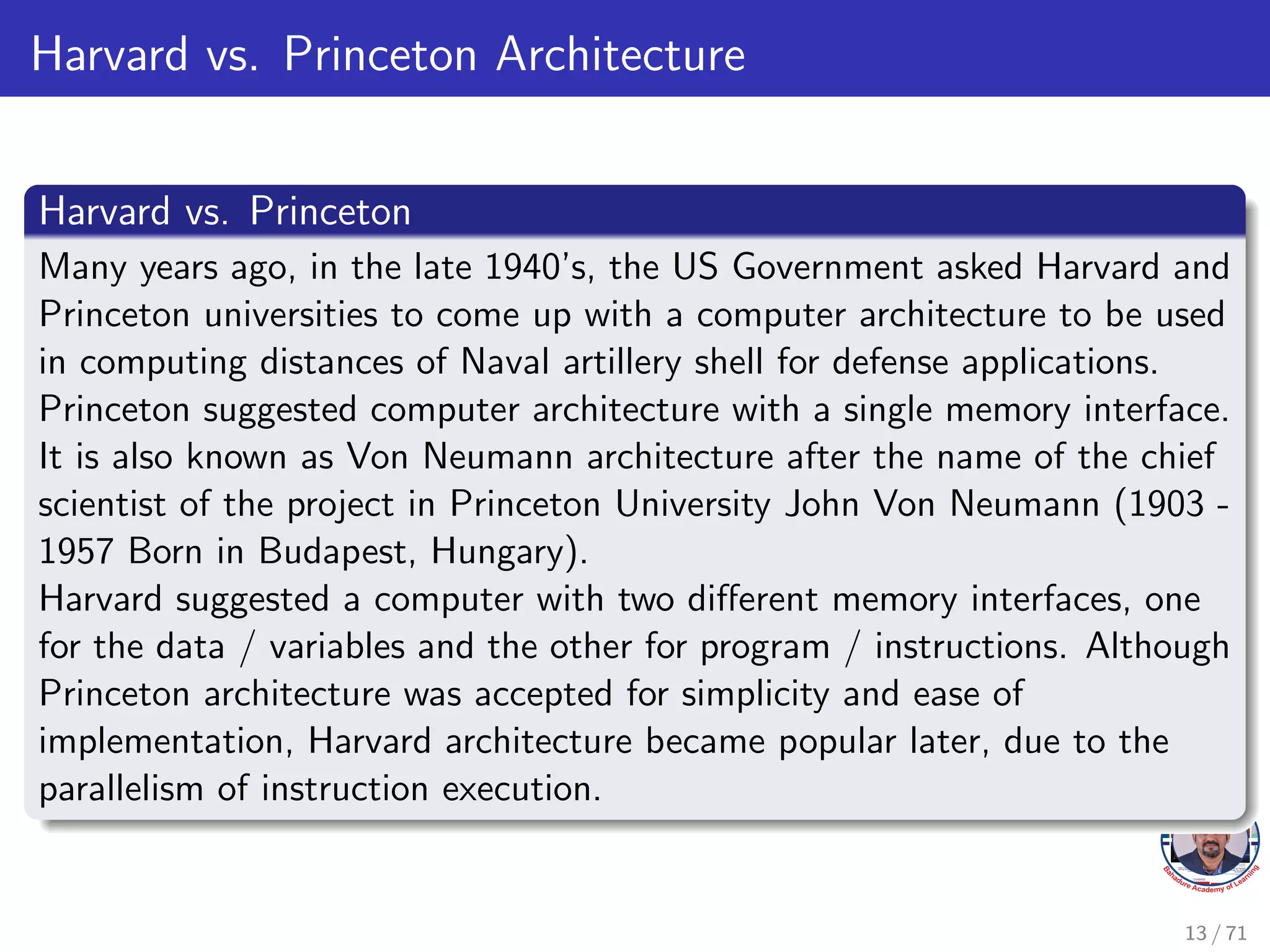 Harvard vs. Princeton Architecture
Harvard vs. Princeton
Many years ago, in the late 1940’s, the US Government asked Harvard and
Princeton universities to come up with a computer architecture to be used
in computing distances of Naval artillery shell for defense applications.
Princeton suggested computer architecture with a single memory interface.
It is also known as Von Neumann architecture after the name of the chief
scientist of the project in Princeton University John Von Neumann (1903 -
1957 Born in Budapest, Hungary).
Harvard suggested a computer with two different memory interfaces, one
for the data / variables and the other for program / instructions. Although
Princeton architecture was accepted for simplicity and ease of
implementation, Harvard architecture became popular later, due to the
parallelism of instruction execution.
13 / 71
 
